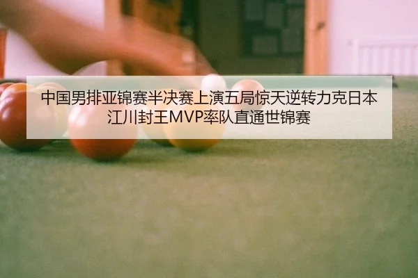 中国男排亚锦赛半决赛上演五局惊天逆转力克日本 江川封王MVP率队直通世锦赛